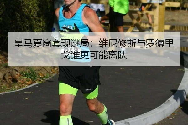 皇马夏窗套现谜局:维尼修斯与罗德里戈谁更可能离队